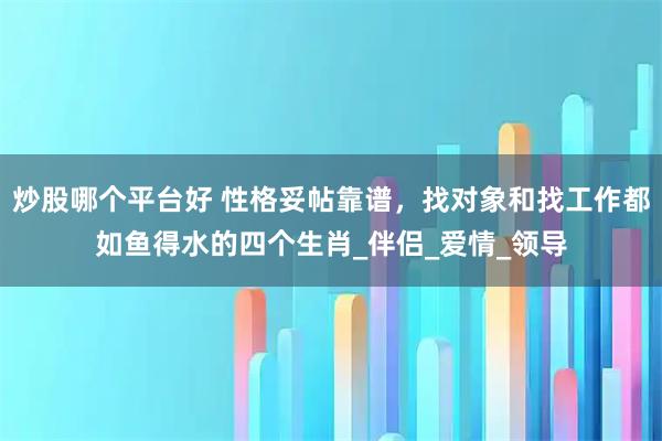 炒股哪个平台好 性格妥帖靠谱，找对象和找工作都如鱼得水的四个生肖_伴侣_爱情_领导