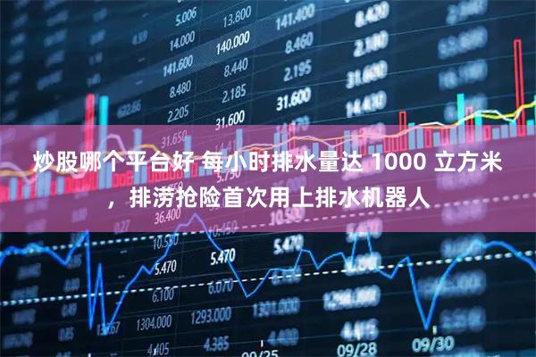 炒股哪个平台好 每小时排水量达 1000 立方米，排涝抢险首次用上排水机器人