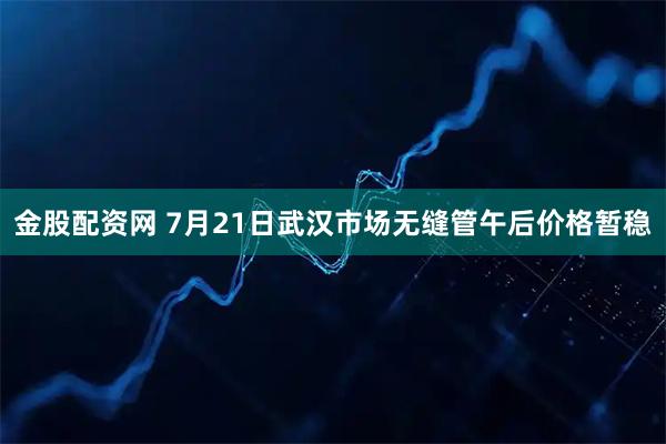 金股配资网 7月21日武汉市场无缝管午后价格暂稳