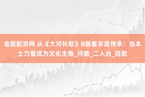 金股配资网 从《大河长歌》B版看非遗传承：当本土力量成为文化主角_河曲_二人台_民歌