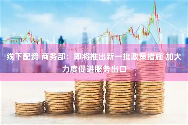 线下配资 商务部：即将推出新一批政策措施 加大力度促进服务出口