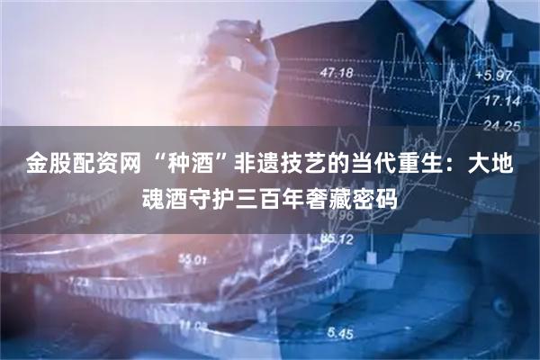 金股配资网 “种酒”非遗技艺的当代重生：大地魂酒守护三百年奢藏密码
