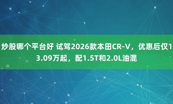 炒股哪个平台好 试驾2026款本田CR-V，优惠后仅13.09万起，配1.5T和2.0L油混