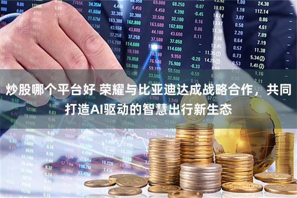 炒股哪个平台好 荣耀与比亚迪达成战略合作，共同打造AI驱动的智慧出行新生态