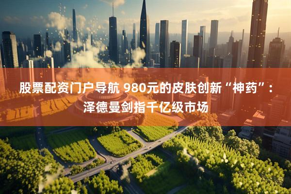 股票配资门户导航 980元的皮肤创新“神药”：泽德曼剑指千亿级市场