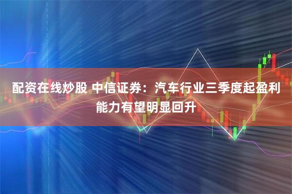 配资在线炒股 中信证券：汽车行业三季度起盈利能力有望明显回升