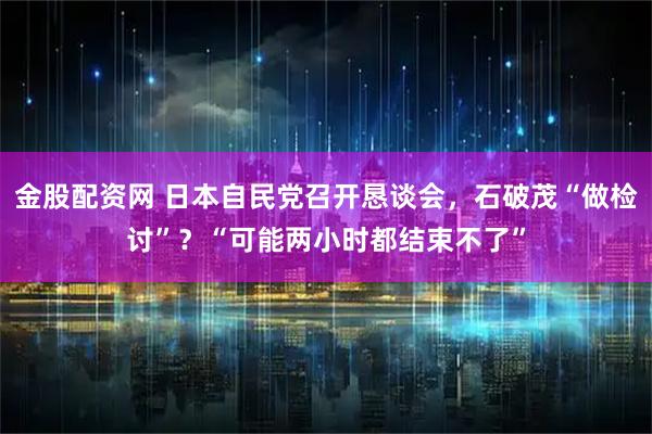 金股配资网 日本自民党召开恳谈会，石破茂“做检讨”？“可能两小时都结束不了”