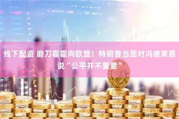 线下配资 磨刀霍霍向欧盟！特朗普当面对冯德莱恩说“公平并不重要”