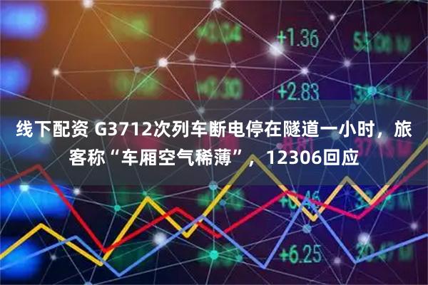 线下配资 G3712次列车断电停在隧道一小时，旅客称“车厢空气稀薄”，12306回应